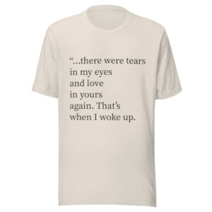 Unisex t-shirt - "...there were tears in my eyes and love in yours again. That’s when I woke up."