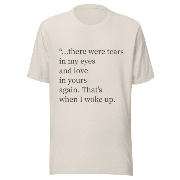 Unisex t-shirt - "...there were tears in my eyes and love in yours again. That’s when I woke up."