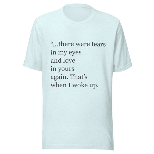 Unisex t-shirt - "...there were tears in my eyes and love in yours again. That’s when I woke up." - Image 3