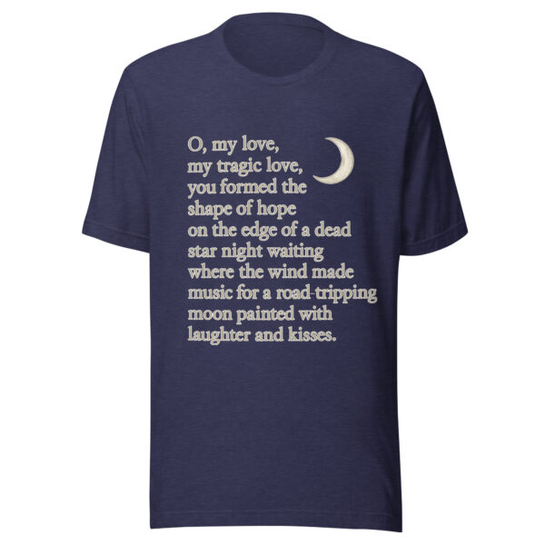 Unisex t-shirt - "O, my love,  my tragic love, you formed the shape of hope on the edge of a dead star night waiting where the wind  made music for a road-tripping moon painted with laughter and kisses." - Image 2