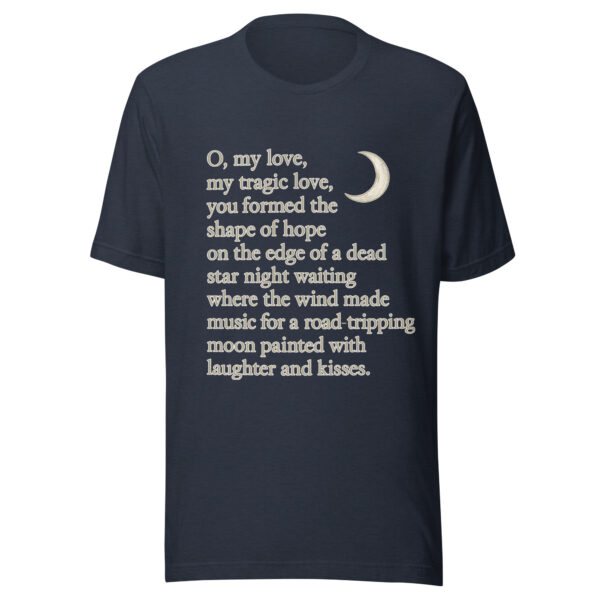Unisex t-shirt - "O, my love,  my tragic love, you formed the shape of hope on the edge of a dead star night waiting where the wind  made music for a road-tripping moon painted with laughter and kisses." - Image 3