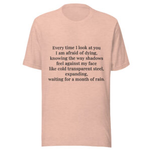 Unisex t-shirt - "Every time I look at you  I am afraid of dying,  knowing the way shadows  feel against my face  like cold transparent steel,  expanding,  waiting for a month of rain."