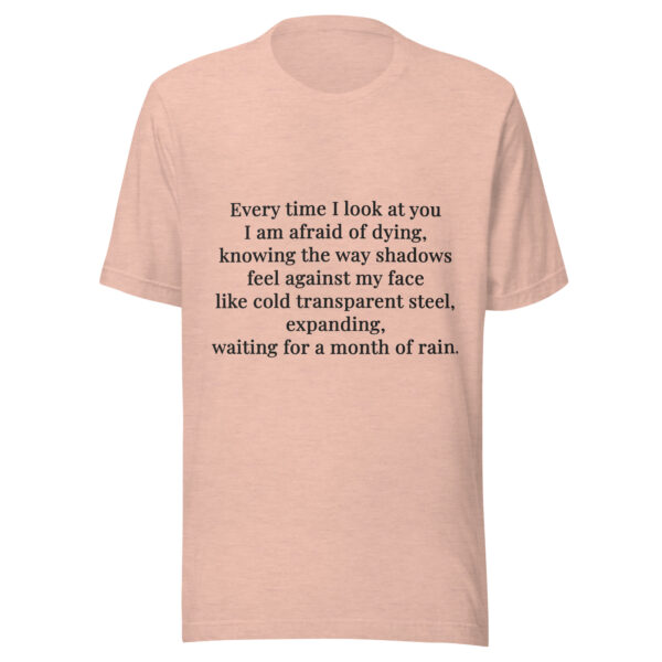 Unisex t-shirt - "Every time I look at you  I am afraid of dying,  knowing the way shadows  feel against my face  like cold transparent steel,  expanding,  waiting for a month of rain."
