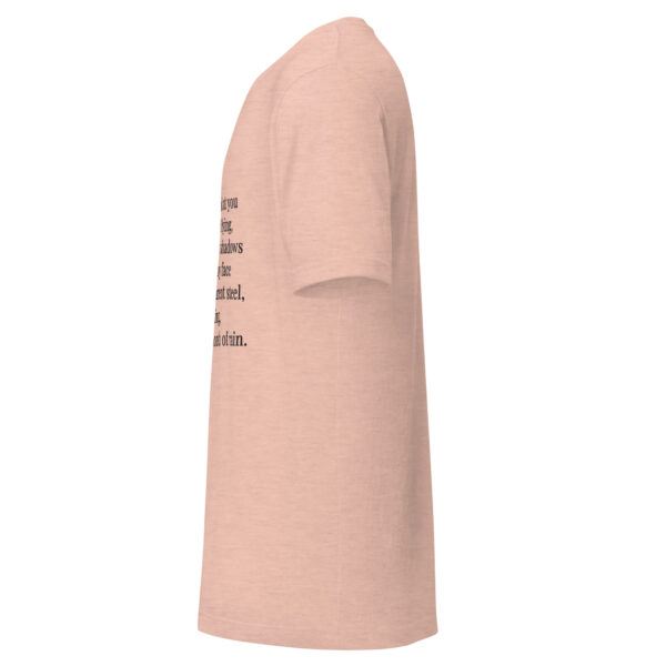 Unisex t-shirt - "Every time I look at you  I am afraid of dying,  knowing the way shadows  feel against my face  like cold transparent steel,  expanding,  waiting for a month of rain." - Image 7
