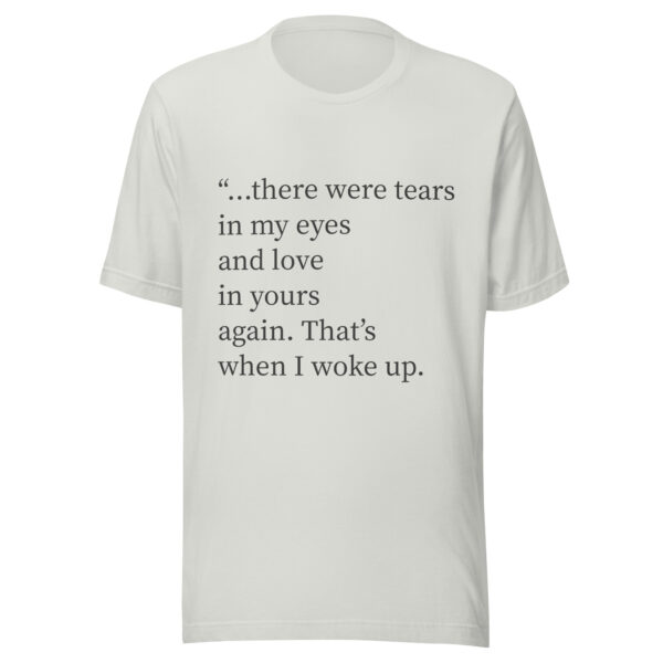 Unisex t-shirt - "...there were tears in my eyes and love in yours again. That’s when I woke up." - Image 2