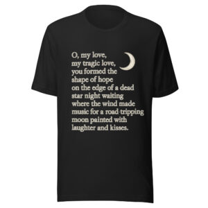 Unisex t-shirt - "O, my love,  my tragic love, you formed the shape of hope on the edge of a dead star night waiting where the wind  made music for a road-tripping moon painted with laughter and kisses."