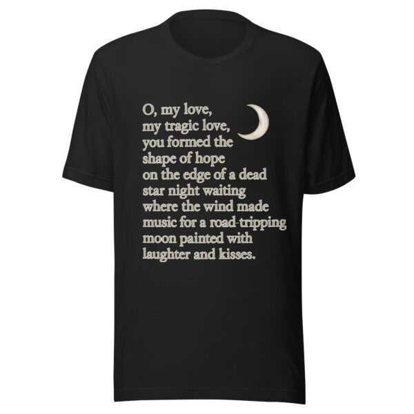 Unisex t-shirt - "O, my love,  my tragic love, you formed the shape of hope on the edge of a dead star night waiting where the wind  made music for a road-tripping moon painted with laughter and kisses."