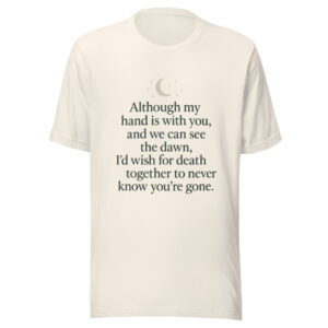 Unisex t-shirt - “Although my hand is with you, and we can see the dawn, I’d wish for death together to never know you’re gone.”