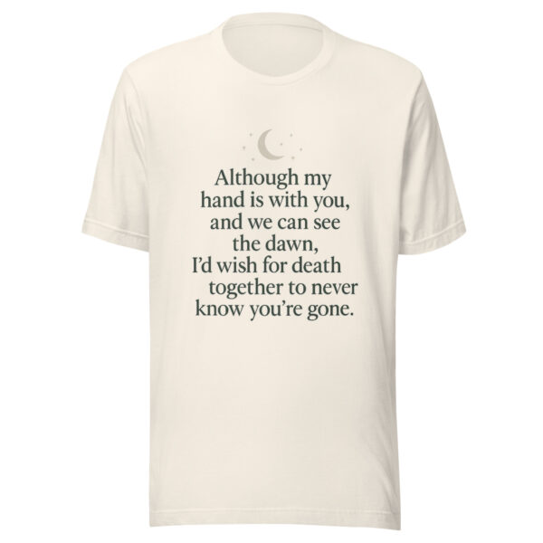 Unisex t-shirt - “Although my hand is with you, and we can see the dawn, I’d wish for death together to never know you’re gone.”