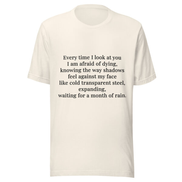 Unisex t-shirt - "Every time I look at you  I am afraid of dying,  knowing the way shadows  feel against my face  like cold transparent steel,  expanding,  waiting for a month of rain." - Image 2
