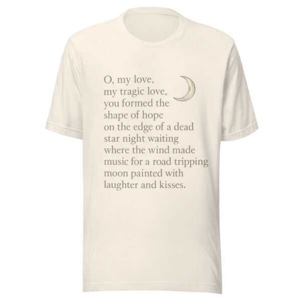 Unisex t-shirt - "O, my love,  my tragic love, you formed the shape of hope on the edge of a dead star night waiting where the wind  made music for a road-tripping moon painted with laughter and kisses." - Image 4