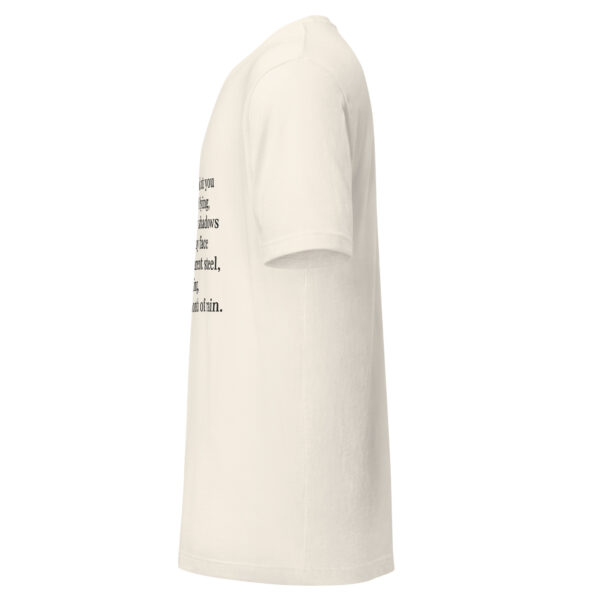 Unisex t-shirt - "Every time I look at you  I am afraid of dying,  knowing the way shadows  feel against my face  like cold transparent steel,  expanding,  waiting for a month of rain." - Image 8