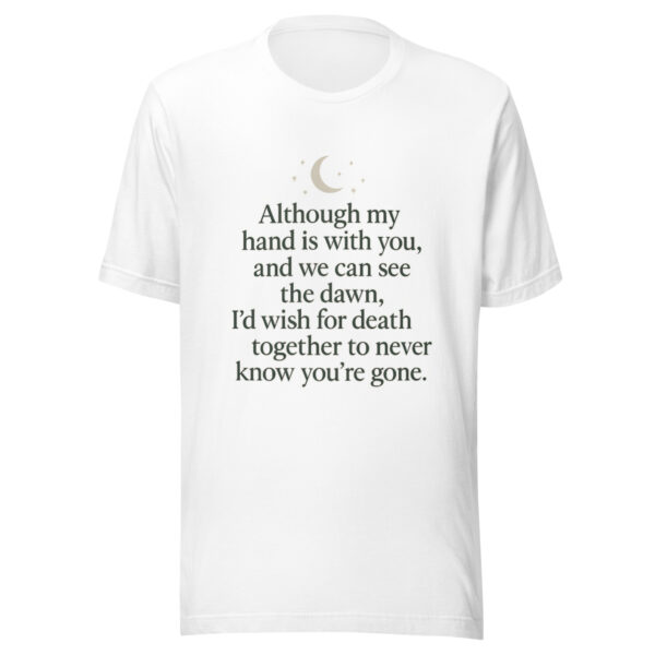 Unisex t-shirt - “Although my hand is with you, and we can see the dawn, I’d wish for death together to never know you’re gone.” - Image 2