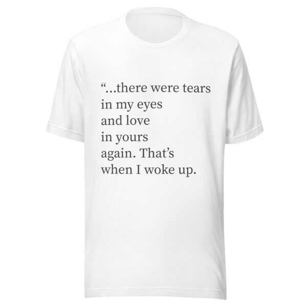 Unisex t-shirt - "...there were tears in my eyes and love in yours again. That’s when I woke up." - Image 4