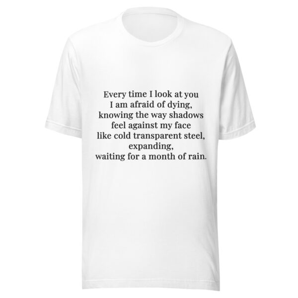 Unisex t-shirt - "Every time I look at you  I am afraid of dying,  knowing the way shadows  feel against my face  like cold transparent steel,  expanding,  waiting for a month of rain." - Image 3