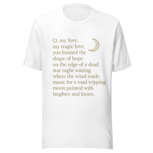 Unisex t-shirt - "O, my love,  my tragic love, you formed the shape of hope on the edge of a dead star night waiting where the wind  made music for a road-tripping moon painted with laughter and kisses." - Image 5